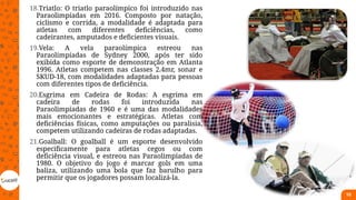 18.Triatlo: O triatlo paraolímpico foi introduzido nas
Paraolimpíadas em 2016. Composto por natação,
ciclismo e corrida, a modalidade é adaptada para
atletas com diferentes deficiências, como
cadeirantes, amputados e deficientes visuais.
19.Vela: A vela paraolímpica estreou nas
Paraolimpíadas de Sydney 2000, após ter sido
exibida como esporte de demonstração em Atlanta
1996. Atletas competem nas classes 2.4mr, sonar e
SKUD-18, com modalidades adaptadas para pessoas
com diferentes tipos de deficiência.
20.Esgrima em Cadeira de Rodas: A esgrima em
cadeira de rodas foi introduzida nas
Paraolimpíadas de 1960 e é uma das modalidades
mais emocionantes e estratégicas. Atletas com
deficiências físicas, como amputações ou paralisia,
competem utilizando cadeiras de rodas adaptadas.
21.Goalball: O goalball é um esporte desenvolvido
especificamente para atletas cegos ou com
deficiência visual, e estreou nas Paraolimpíadas de
1980. O objetivo do jogo é marcar gols em uma
baliza, utilizando uma bola que faz barulho para
permitir que os jogadores possam localizá-la.
10
 