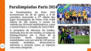 Paralimpíadas Paris 2024
As Paralimpíadas de Paris 2024
aconteceram de 28 de agosto a 8 de
setembro, marcando a 17ª edição dos
Jogos Paralímpicos de Verão. Com 4.400
atletas de 184 nações, o evento foi
sediado em 18 locais emblemáticos, como
o Grand Palais e o Estádio da Torre Eiffel.
A cerimônia de abertura foi inédita,
realizada fora de um estádio, ao longo da
Champs-Élysées até a Place de la
Concorde. Serão disputadas 22
modalidades, com um total de 549 provas
valendo medalhas, destacando-se
atletismo e natação como os esportes
com mais categorias.
11
 
