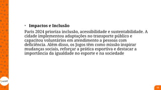 • Impactos e Inclusão
Paris 2024 prioriza inclusão, acessibilidade e sustentabilidade. A
cidade implementou adaptações no transporte público e
capacitou voluntários em atendimento a pessoas com
deficiência. Além disso, os Jogos têm como missão inspirar
mudanças sociais, reforçar a prática esportiva e destacar a
importância da igualdade no esporte e na sociedade
13
 