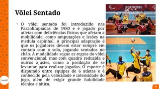 Vôlei Sentado
• O vôlei sentado foi introduzido nas
Paraolimpíadas de 1980 e é jogado por
atletas com deficiências físicas que afetam a
mobilidade, como amputações e lesões na
medula espinhal. A principal adaptação é
que os jogadores devem estar sempre em
contato com o solo, jogando sentados no
chão. A modalidade segue as regras do vôlei
convencional, mas com quadra reduzida e
outros ajustes, como a proibição de se
levantar para realizar jogadas. O esporte é
disputado entre equipes de 6 atletas e é
conhecido pela velocidade e intensidade do
jogo, além de exigir grande habilidade
técnica e tática.
14
 