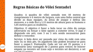 Regras Básicas do Vôlei Sentado1
Quadra: A quadra de vôlei sentado tem 10 metros de
comprimento e 6 metros de largura, com uma linha central que
divide as duas equipes. As áreas de ataque e defesa são
menores, e a rede fica a 1,15 metros de altura para os homens e
1,05 metros para as mulheres.
Objetivo: O objetivo é fazer a bola tocar no chão do campo
adversário ou forçar o time oposto a cometer erros. O jogo é
disputado em sets, com 3 ou 5 sets sendo necessários para
definir o vencedor.
Serviço: A bola deve ser passada por cima da rede com uma
mão ou os dois pés. Os jogadores não podem levantar-se para
fazer o saque.5. Pontuação: Cada set vai até 25 pontos, e é
necessário uma vantagem de 2 pontos para vencer. Se houver
empate no terceiro set (caso seja o terceiro set decisivo), o set 15
 