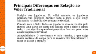Principais Diferenças em Relação ao
Vôlei Tradicional
• Posição dos Jogadores: No vôlei sentado, os jogadores
permanecem sentados durante todo o jogo, o que exige
adaptação nas habilidades motoras e técnicas.
• Contato com o Solo: Todos os jogadores devem manter pelo
menos uma parte do corpo em contato com o chão o tempo
todo, o que significa que não é permitido ficar em pé ou usar
a cadeira para se levantar.
• Adaptabilidade: O movimento é mais restrito, o que exige
maior controle do corpo para se movimentar lateralmente e
fazer os passes e ataques.
16
 