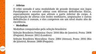 • Atletas
O vôlei sentado é uma modalidade de grande destaque nos Jogos
Paralímpicos e envolve atletas com diversas deficiências físicas,
especialmente aquelas que afetam a parte inferior do corpo. A
participação de atletas com lesões medulares, amputações e outras
deficiências é comum, e eles competem em um nível muito alto de
excelência.
• Medalhas
Medalhas conquistadas pela seleção brasileira:
Seleção Brasileira Feminina: Ouro: 2016 (Rio de Janeiro), Prata: 2008
(Pequim), Bronze: 2012 (Londres)
Seleção Brasileira Masculina: Ouro: 2004 (Atenas), Prata: 2016 (Rio
de Janeiro), Bronze: 2008 (Pequim).
17
 