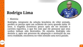Rodrigo Lima
• História:
Rodrigão, integrante da seleção brasileira de vôlei sentado,
perdeu as pernas após um acidente de carro quando tinha 19
anos. A tragédia aconteceu pouco após ele ter iniciado a
carreira esportiva, o que fez com que ele pensasse que seus
sonhos tinham sido destruídos. No entanto, Rodrigão não
desistiu e, após um processo de adaptação e aceitação da sua
nova realidade, encontrou no vôlei sentado uma nova paixão.
18
 
