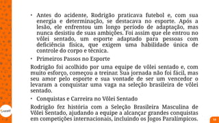 • Antes do acidente, Rodrigão praticava futebol e, com sua
energia e determinação, se destacava no esporte. Após a
lesão, ele enfrentou um longo período de adaptação, mas
nunca desistiu de suas ambições. Foi assim que ele entrou no
vôlei sentado, um esporte adaptado para pessoas com
deficiência física, que exigem uma habilidade única de
controle do corpo e técnica.
• Primeiros Passos no Esporte
Rodrigão foi acolhido por uma equipe de vôlei sentado e, com
muito esforço, começou a treinar. Sua jornada não foi fácil, mas
seu amor pelo esporte e sua vontade de ser um vencedor o
levaram a conquistar uma vaga na seleção brasileira de vôlei
sentado.
• Conquistas e Carreira no Vôlei Sentado
Rodrigão fez história com a Seleção Brasileira Masculina de
Vôlei Sentado, ajudando a equipe a alcançar grandes conquistas
em competições internacionais, incluindo os Jogos Paralímpicos. 19
 
