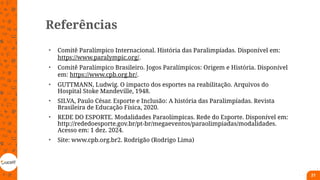 Referências
• Comitê Paralímpico Internacional. História das Paralimpíadas. Disponível em:
https://www.paralympic.org/.
• Comitê Paralímpico Brasileiro. Jogos Paralímpicos: Origem e História. Disponível
em: https://www.cpb.org.br/.
• GUTTMANN, Ludwig. O impacto dos esportes na reabilitação. Arquivos do
Hospital Stoke Mandeville, 1948.
• SILVA, Paulo César. Esporte e Inclusão: A história das Paralimpíadas. Revista
Brasileira de Educação Física, 2020.
• REDE DO ESPORTE. Modalidades Paraolímpicas. Rede do Esporte. Disponível em:
http://rededoesporte.gov.br/pt-br/megaeventos/paraolimpiadas/modalidades.
Acesso em: 1 dez. 2024.
• Site: www.cpb.org.br2. Rodrigão (Rodrigo Lima)
21
 