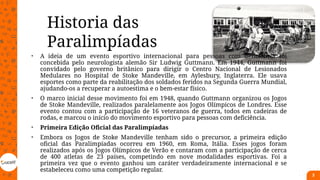 • A ideia de um evento esportivo internacional para pessoas com deficiência foi
concebida pelo neurologista alemão Sir Ludwig Guttmann. Em 1944, Guttmann foi
convidado pelo governo britânico para dirigir o Centro Nacional de Lesionados
Medulares no Hospital de Stoke Mandeville, em Aylesbury, Inglaterra. Ele usava
esportes como parte da reabilitação dos soldados feridos na Segunda Guerra Mundial,
ajudando-os a recuperar a autoestima e o bem-estar físico.
• O marco inicial desse movimento foi em 1948, quando Guttmann organizou os Jogos
de Stoke Mandeville, realizados paralelamente aos Jogos Olímpicos de Londres. Esse
evento contou com a participação de 16 veteranos de guerra, todos em cadeiras de
rodas, e marcou o início do movimento esportivo para pessoas com deficiência.
• Primeira Edição Oficial das Paralimpíadas
• Embora os Jogos de Stoke Mandeville tenham sido o precursor, a primeira edição
oficial das Paralimpíadas ocorreu em 1960, em Roma, Itália. Esses jogos foram
realizados após os Jogos Olímpicos de Verão e contaram com a participação de cerca
de 400 atletas de 23 países, competindo em nove modalidades esportivas. Foi a
primeira vez que o evento ganhou um caráter verdadeiramente internacional e se
estabeleceu como uma competição regular.
3
Historia das
Paralimpíadas
 