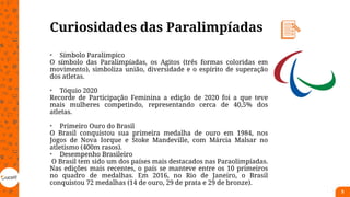 Curiosidades das Paralimpíadas
• Símbolo Paralímpico
O símbolo das Paralimpíadas, os Agitos (três formas coloridas em
movimento), simboliza união, diversidade e o espírito de superação
dos atletas.
• Tóquio 2020
Recorde de Participação Feminina a edição de 2020 foi a que teve
mais mulheres competindo, representando cerca de 40,5% dos
atletas.
• Primeiro Ouro do Brasil
O Brasil conquistou sua primeira medalha de ouro em 1984, nos
Jogos de Nova Iorque e Stoke Mandeville, com Márcia Malsar no
atletismo (400m rasos).
• Desempenho Brasileiro
O Brasil tem sido um dos países mais destacados nas Paraolimpíadas.
Nas edições mais recentes, o país se manteve entre os 10 primeiros
no quadro de medalhas. Em 2016, no Rio de Janeiro, o Brasil
conquistou 72 medalhas (14 de ouro, 29 de prata e 29 de bronze).
5
 