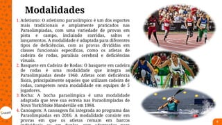 Modalidades
6
1. Atletismo: O atletismo paraolímpico é um dos esportes
mais tradicionais e amplamente praticados nas
Paraolimpíadas, com uma variedade de provas em
pista e campo, incluindo corridas, saltos e
lançamentos. A modalidade é adaptada para diferentes
tipos de deficiências, com as provas divididas em
classes funcionais específicas, como os atletas de
cadeira de rodas, paralisia cerebral e deficiências
visuais.
2. Basquete em Cadeira de Rodas: O basquete em cadeira
de rodas é uma modalidade que integra as
Paraolimpíadas desde 1960. Atletas com deficiência
física, principalmente aqueles que utilizam cadeira de
rodas, competem nesta modalidade em equipes de 5
jogadores.
3. Bocha: A bocha paraolímpica é uma modalidade
adaptada que teve sua estreia nas Paraolimpíadas de
Nova York/Stoke Mandeville em 1984.
4. Canoagem: A canoagem foi integrada ao programa das
Paraolimpíadas em 2016. A modalidade consiste em
provas em que os atletas remam em barcos
 