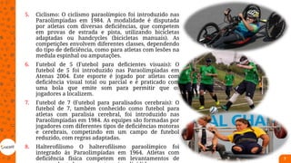 5. Ciclismo: O ciclismo paraolímpico foi introduzido nas
Paraolimpíadas em 1984. A modalidade é disputada
por atletas com diversas deficiências, que competem
em provas de estrada e pista, utilizando bicicletas
adaptadas ou handcycles (bicicletas manuais). As
competições envolvem diferentes classes, dependendo
do tipo de deficiência, como para atletas com lesões na
medula espinhal ou amputações.
6. Futebol de 5 (Futebol para deficientes visuais): O
futebol de 5 foi introduzido nas Paraolimpíadas em
Atenas 2004. Este esporte é jogado por atletas com
deficiência visual total ou parcial e é praticado com
uma bola que emite som para permitir que os
jogadores a localizem.
7. Futebol de 7 (Futebol para paralisados cerebrais): O
futebol de 7, também conhecido como futebol para
atletas com paralisia cerebral, foi introduzido nas
Paraolimpíadas em 1984. As equipes são formadas por
jogadores com diferentes tipos de deficiências motoras
e cerebrais, competindo em um campo de futebol
reduzido, com regras adaptadas.
8. Halterofilismo O halterofilismo paraolímpico foi
integrado às Paraolimpíadas em 1964. Atletas com
deficiência física competem em levantamentos de 7
 