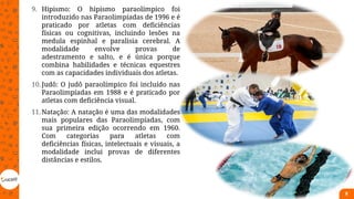9. Hipismo: O hipismo paraolímpico foi
introduzido nas Paraolimpíadas de 1996 e é
praticado por atletas com deficiências
físicas ou cognitivas, incluindo lesões na
medula espinhal e paralisia cerebral. A
modalidade envolve provas de
adestramento e salto, e é única porque
combina habilidades e técnicas equestres
com as capacidades individuais dos atletas.
10.Judô: O judô paraolímpico foi incluído nas
Paraolimpíadas em 1988 e é praticado por
atletas com deficiência visual.
11.Natação: A natação é uma das modalidades
mais populares das Paraolimpíadas, com
sua primeira edição ocorrendo em 1960.
Com categorias para atletas com
deficiências físicas, intelectuais e visuais, a
modalidade inclui provas de diferentes
distâncias e estilos.
8
 
