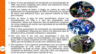 12.Remo: O remo paraolímpico foi introduzido nas Paraolimpíadas de
2008, com provas adaptadas para atletas com deficiências físicas,
como cadeirantes e amputados.
13.Rugby em Cadeira de Rodas: O Rugby em cadeira de rodas foi
apresentado nas Paraolimpíadas de 2000 e é disputado por equipes
de atletas com deficiência física, que utilizam cadeiras de rodas
para competir.
14.Tênis de Mesa: O tênis de mesa paraolímpico estreou nas
Paraolimpíadas em 1960 e é uma das modalidades mais
tradicionais. Atletas com diferentes tipos de deficiência competem
em várias categorias de acordo com a gravidade de sua deficiência,
em simples ou duplas.
15.Tênis O tênis paraolímpico foi introduzido nas Paraolimpíadas de
1988. A modalidade é disputada por atletas com diferentes tipos de
deficiência física, incluindo cadeirantes e amputados.
16.Tiro com Arco O tiro com arco paraolímpico é uma das
modalidades mais antigas nas Paraolimpíadas, com sua estreia em
Roma 1960. Os atletas competem em três categorias, ARST, ARW1 e
ARW2, que são divididas de acordo com a deficiência física.
17.Tiro Esportivo: O tiro esportivo paraolímpico teve sua estreia nas
Paraolimpíadas de 1976, sendo uma modalidade com várias
modificações ao longo do tempo. Atletas com deficiências físicas
competem em diferentes classes, como SH1 e SH2, com adaptações
no uso de armas e suporte para a posição de tiro. 9
 