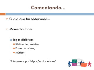Comentando...
   O dia que fui observada...

   Momentos bons:

     Jogos   didáticos
       Síntesede proteína;
       Fases da mitose;
       Músicas;


    “Interesse e participação dos alunos”
 