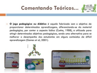 Comentando Teóricos...

   O jogo pedagógico ou didático é aquele fabricado com o objetivo de
    proporcionar determinadas aprendizagens, diferenciando-se do material
    pedagógico, por conter o aspecto lúdico (Cunha, 1988), e utilizado para
    atingir determinados objetivos pedagógicos, sendo uma alternativa para se
    melhorar o desempenho dos estudantes em alguns conteúdos de difícil
    aprendizagem (Gomes et al, 2001).
 