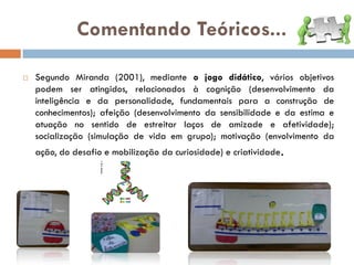 Comentando Teóricos...

   Segundo Miranda (2001), mediante o jogo didático, vários objetivos
    podem ser atingidos, relacionados à cognição (desenvolvimento da
    inteligência e da personalidade, fundamentais para a construção de
    conhecimentos); afeição (desenvolvimento da sensibilidade e da estima e
    atuação no sentido de estreitar laços de amizade e afetividade);
    socialização (simulação de vida em grupo); motivação (envolvimento da
    ação, do desafio e mobilização da curiosidade) e criatividade.
 