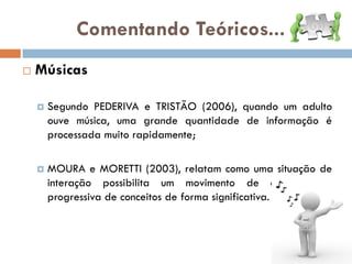 Comentando Teóricos...
   Músicas

       Segundo PEDERIVA e TRISTÃO (2006), quando um adulto
        ouve música, uma grande quantidade de informação é
        processada muito rapidamente;

       MOURA e MORETTI (2003), relatam como uma situação de
        interação possibilita um movimento de compreensão
        progressiva de conceitos de forma significativa.
 