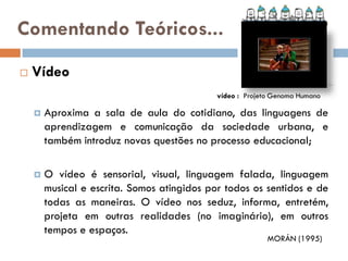 Comentando Teóricos...
   Vídeo
                                             vídeo : Projeto Genoma Humano

       Aproxima a sala de aula do cotidiano, das linguagens de
        aprendizagem e comunicação da sociedade urbana, e
        também introduz novas questões no processo educacional;

       O vídeo é sensorial, visual, linguagem falada, linguagem
        musical e escrita. Somos atingidos por todos os sentidos e de
        todas as maneiras. O vídeo nos seduz, informa, entretém,
        projeta em outras realidades (no imaginário), em outros
        tempos e espaços.
                                                           MORÁN (1995)
 