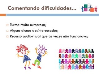 Comentando dificuldades...

   Turma muito numerosa;
   Alguns alunos desinteressados;
   Recurso audiovisual que as vezes não funcionava;
 