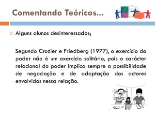 Comentando Teóricos...

   Alguns alunos desinteressados;

    Segundo Crozier e Friedberg (1977), o exercício do
    poder não é um exercício solitário, pois o carácter
    relacional do poder implica sempre a possibilidade
    de negociação e de adaptação dos actores
    envolvidos nessa relação.
 