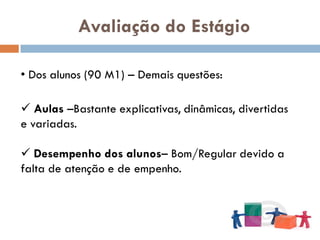 Avaliação do Estágio

• Dos alunos (90 M1) – Demais questões:

 Aulas –Bastante explicativas, dinâmicas, divertidas
e variadas.

 Desempenho dos alunos– Bom/Regular devido a
falta de atenção e de empenho.
 