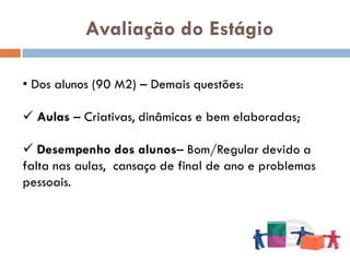 Avaliação do Estágio

• Dos alunos (90 M2) – Demais questões:

 Aulas – Criativas, dinâmicas e bem elaboradas;

 Desempenho dos alunos– Bom/Regular devido a
falta nas aulas, cansaço de final de ano e problemas
pessoais.
 