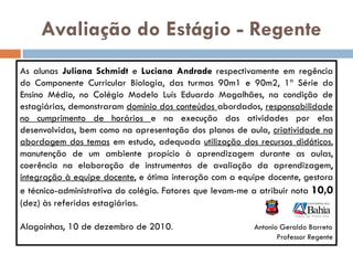 Avaliação do Estágio - Regente
As alunas Juliana Schmidt e Luciana Andrade respectivamente em regência
do Componente Curricular Biologia, das turmas 90m1 e 90m2, 1ª Série do
Ensino Médio, no Colégio Modelo Luís Eduardo Magalhães, na condição de
estagiárias, demonstraram domínio dos conteúdos abordados, responsabilidade
no cumprimento de horários e na execução das atividades por elas
desenvolvidas, bem como na apresentação dos planos de aula, criatividade na
abordagem dos temas em estudo, adequada utilização dos recursos didáticos,
manutenção de um ambiente propício à aprendizagem durante as aulas,
coerência na elaboração de instrumentos de avaliação da aprendizagem,
integração à equipe docente, e ótima interação com a equipe docente, gestora
e técnico-administrativa do colégio. Fatores que levam-me a atribuir nota 10,0
(dez) às referidas estagiárias.

Alagoinhas, 10 de dezembro de 2010.                       Antonio Geraldo Barreto
                                                                 Professor Regente
 