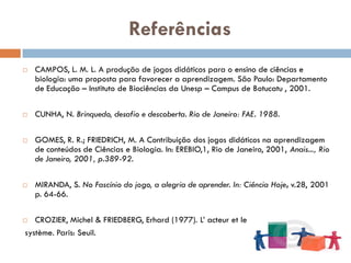Referências
   CAMPOS, L. M. L. A produção de jogos didáticos para o ensino de ciências e
    biologia: uma proposta para favorecer a aprendizagem. São Paulo: Departamento
    de Educação – Instituto de Biociências da Unesp – Campus de Botucatu , 2001.

   CUNHA, N. Brinquedo, desafio e descoberta. Rio de Janeiro: FAE. 1988.

   GOMES, R. R.; FRIEDRICH, M. A Contribuição dos jogos didáticos na aprendizagem
    de conteúdos de Ciências e Biologia. In: EREBIO,1, Rio de Janeiro, 2001, Anais..., Rio
    de Janeiro, 2001, p.389-92.

   MIRANDA, S. No Fascínio do jogo, a alegria de aprender. In: Ciência Hoje, v.28, 2001
    p. 64-66.

  CROZIER, Michel & FRIEDBERG, Erhard (1977). L‟ acteur et le
système. Paris: Seuil.
 