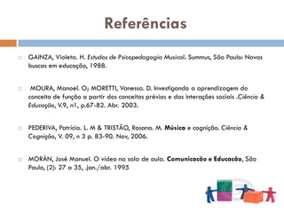 Referências
   GAINZA, Violeta. H. Estudos de Psicopedagogia Musical. Summus, São Paulo: Novas
    buscas em educação, 1988.


    MOURA, Manoel. O; MORETTI, Vanessa. D. Investigando a aprendizagem do
    conceito de função a partir dos conceitos prévios e das interações sociais .Ciência &
    Educação, V.9, n1, p.67-82. Abr. 2003.


   PEDERIVA, Patrícia. L. M & TRISTÃO, Rosana. M. Música e cognição. Ciência &
    Cognição, V. 09, n 3 p. 83-90. Nov, 2006.


   MORÁN, José Manuel. O vídeo na sala de aula. Comunicacão e Educacão, São
    Paulo, (2): 27 a 35, .jan./abr. 1995
 