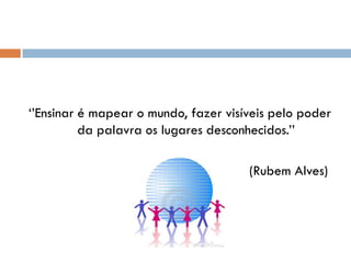„‟Ensinar é mapear o mundo, fazer visíveis pelo poder
          da palavra os lugares desconhecidos.‟‟

                                      (Rubem Alves)
 