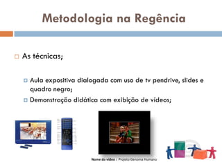 Metodologia na Regência

   As técnicas;

     Aula expositiva dialogada com uso de tv pendrive, slides e
      quadro negro;
     Demonstração didática com exibição de vídeos;




                          Nome do vídeo : Projeto Genoma Humano
 