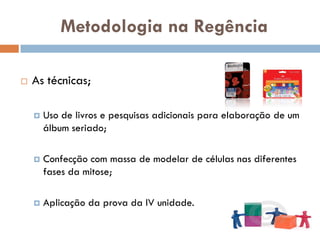 Metodologia na Regência

   As técnicas;

       Uso de livros e pesquisas adicionais para elaboração de um
        álbum seriado;

       Confecção com massa de modelar de células nas diferentes
        fases da mitose;

       Aplicação da prova da IV unidade.
 