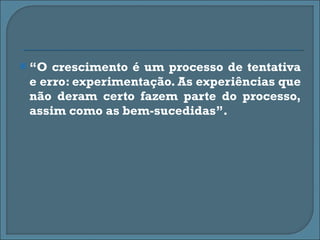 “ O crescimento é um processo de tentativa e erro: experimentação. As experiências que não deram certo fazem parte do processo, assim como as bem-sucedidas”. 