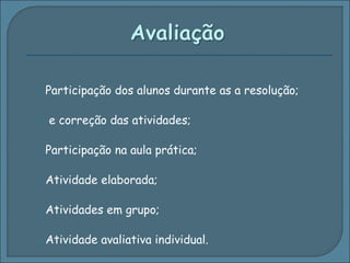 Participação dos alunos durante as a resolução; e correção das atividades; Participação na aula prática; Atividade elaborada; Atividades em grupo; Atividade avaliativa individual. 