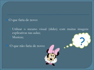 O que faria de novo: Utilizar o recurso visual (slides) com muitas imagens explicativas nas aulas;  Musicas; O que não faria de novo: ? 