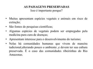 AS PAISAGENS PRESERVADAS
Isso é importante porque?
• Muitas apresentam espécies vegetais e animais em risco de
extinção;
• São fontes de pesquisas cientificas;
• Algumas espécies de vegetais podem ser empregadas pela
medicina para cura de doenças;
• Apresentam interesse para o desenvolvimento do turismo;
• Nelas há comunidades humanas que vivem de maneira
tadicional,alterando pouco o ambiente ,e devem ter sua cultura
preservada. É o caso das comunidades ribeirinhas do Rio
Amazonas.
 