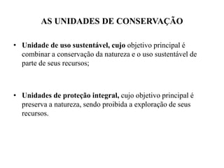 AS UNIDADES DE CONSERVAÇÃO
• Unidade de uso sustentável, cujo objetivo principal é
combinar a conservação da natureza e o uso sustentável de
parte de seus recursos;
• Unidades de proteção integral, cujo objetivo principal é
preserva a natureza, sendo proibida a exploração de seus
recursos.
 