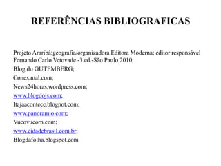 REFERÊNCIAS BIBLIOGRAFICAS
Projeto Araribá:geografia/organizadora Editora Moderna; editor responsável
Fernando Carlo Vetovade.-3.ed.-São Paulo,2010;
Blog do GUTEMBERG;
Conexaoal.com;
News24horas.wordpress.com;
www.blogdojs.com;
Itajaacontece.blogpot.com;
www.panoramio.com;
Vucovucorn.com;
www.cidadebrasil.com.br;
Blogdafolha.blogspot.com
 