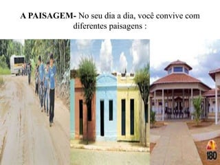 A PAISAGEM- No seu dia a dia, você convive com
diferentes paisagens :
 