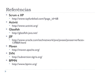 Referências
   Scrum e XP
       http://www.tayfunbilsel.com/?page_id=68
   Activiti
       http://www.activiti.org/
   Glassfish
       http://glassfish.java.net/
   JSF
       http://www.oracle.com/technetwork/java/javaee/javaserverfaces-
        139869.html
   Maven
       http://maven.apache.org/
   SVN
       http://subversion.tigris.org/
   BPMN
       http://www.bpmn.org/
 