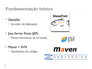 Fundamentação teórica

   Glassfish
       Servidor de Aplicação


   Java Server Faces (JSF)
       Desenvolvimento de UI (web)


   Maven + SVN
       Atualização do código
 