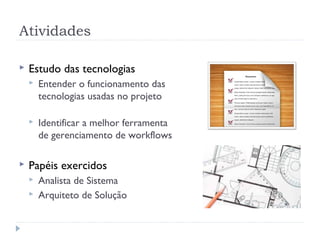 Atividades

   Estudo das tecnologias
       Entender o funcionamento das
        tecnologias usadas no projeto

       Identificar a melhor ferramenta
        de gerenciamento de workflows

   Papéis exercidos
       Analista de Sistema
       Arquiteto de Solução
 
