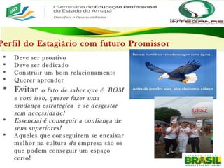 Perfil do Estagiário com futuro Promissor
 Deve ser proativo
 Deve ser dedicado
 Construir um bom relacionamento
 Querer aprender
 Evitar o fato de saber que é BOM
e com isso, querer fazer uma
mudança estratégica e se desgastar
sem necessidade!
 Essencial é conseguir a confiança de
seus superiores!
 Aqueles que conseguirem se encaixar
melhor na cultura da empresa são os
que podem conseguir um espaço
certo!
 