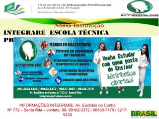 Nossa Instituição
INTEGRARE ESCOLA TÉCNICA
PROFISSIONALIZANTE
INFORMAÇÕES INTEGRARE: Av. Euclides da Cunha
Nº 772 – Santa Rita – contato: 96- 99162-3372 / 98138-7170 / 3217-
9433
 
