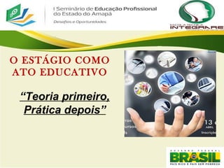 04/03/11
O ESTÁGIO COMO
ATO EDUCATIVO
“Teoria primeiro,
Prática depois”
 