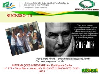SUCESSO !!!
Profº Sandra Rocha - Email:integrareap@yahoo.com.br
Site: www.integrareap.com.br
INFORMAÇÕES INTEGRARE: Av. Euclides da Cunha
Nº 772 – Santa Rita – contato: 96- 99162-3372 / 98138-7170 / 3217-
9433
 