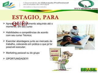 ESTAGIO, PARA
QUÊ? Apresentar o conhecimento adquirido até o
momento, em seu curso
 Habilidades e competências de acordo
com seu curso Técnico;
 Exercitar abordagens junto ao mercado de
trabalho, colocando em prática o que já for
possível executar;
 Marketing pessoal ou do grupo
 OPORTUNIDADE!!!!
 