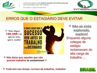 ERROS QUE O ESTAGIÁRIO DEVE EVITAR
 Não se sinta
explorado,
explore!
Enquanto alguns
colegas de
estágio
reclamavam do
alta carga de
trabalho ...
 Não fique
COLADO em
quem não
quer nada!
 Não deixe que aqueles que não
querem trabalhar te contaminem !!!
 Tudo tem seu tempo, na hora de trabalhar, trabalhe!
 