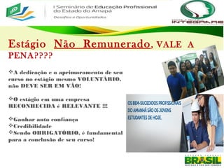 Estágio Não Remunerado, VALE A
PENA????
A dedicação e o aprimoramento de seu
curso no estágio mesmo VOLUNTÁRIO,
não DEVE SER EM VÃO!
O estágio em uma empresa
RECONHECIDA é RELEVANTE !!!
Ganhar auto confiança
Credibilidade
Sendo OBRIGATÓRIO, é fundamental
para a conclusão de seu curso!
 