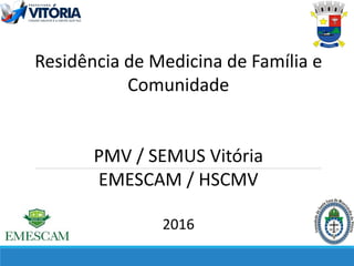 Residência de Medicina de Família e
Comunidade
PMV / SEMUS Vitória
EMESCAM / HSCMV
2016
 