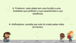  Finalismo: cada objeto tem uma função e uma
finalidade que justificam a sua característica e sua
existência;
 Artificialismo: acredita que tudo foi criado pelas mãos
do homem.
 